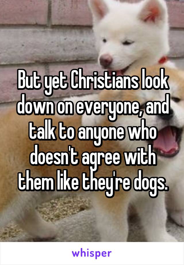 But yet Christians look down on everyone, and talk to anyone who doesn't agree with them like they're dogs.