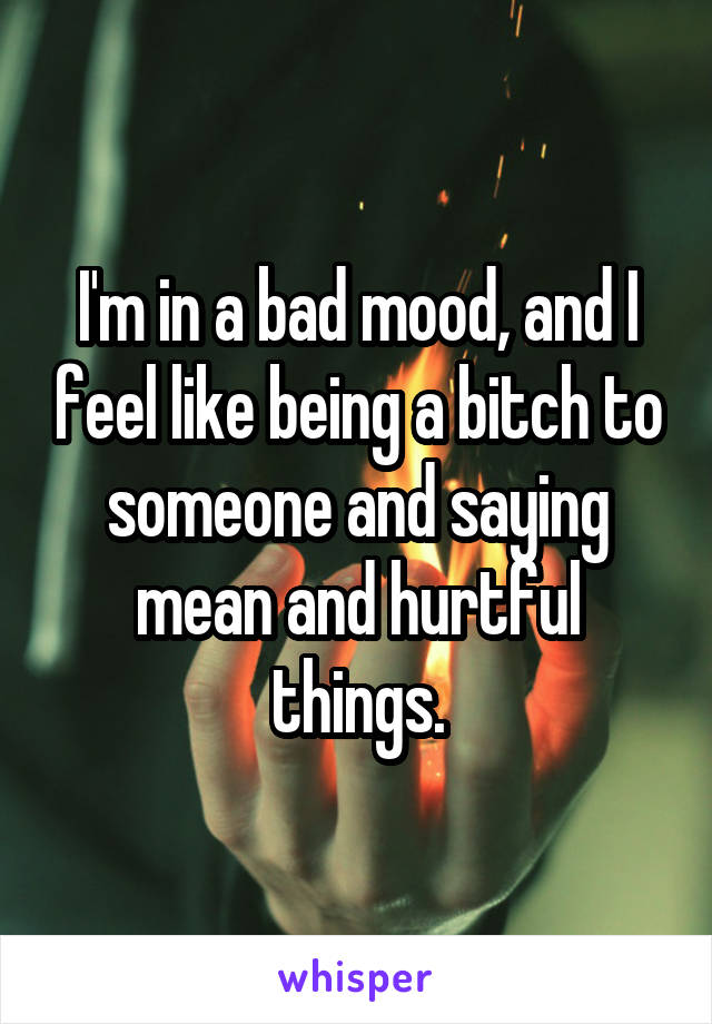 I'm in a bad mood, and I feel like being a bitch to someone and saying mean and hurtful things.