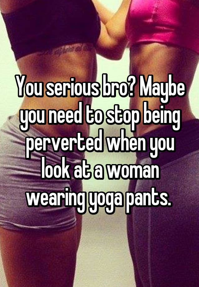 You Serious Bro Maybe You Need To Stop Being Perverted When You Look At A Woman Wearing Yoga Pants