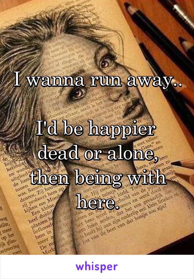 I wanna run away..

I'd be happier 
dead or alone,
then being with here.