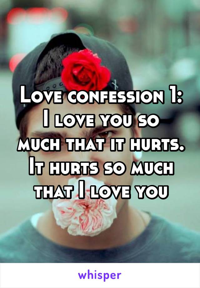 Love confession 1:
I love you so much that it hurts. It hurts so much that I love you