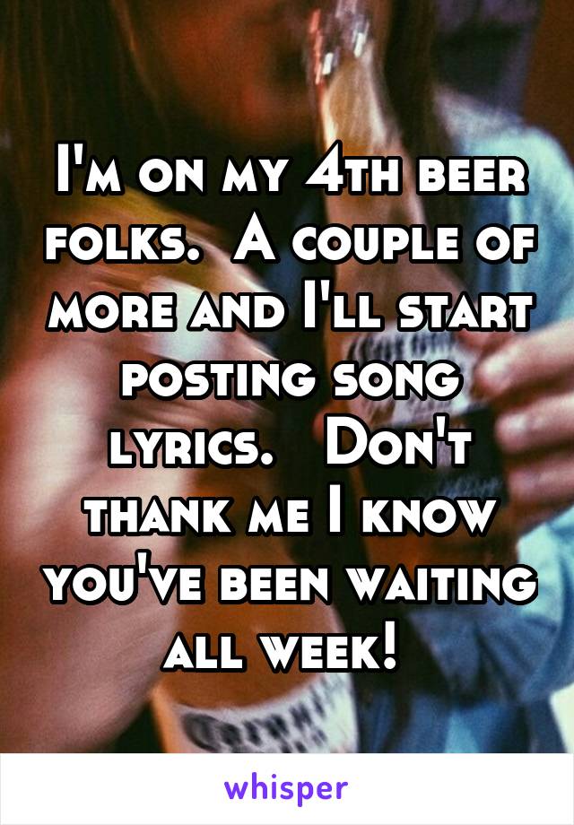 I'm on my 4th beer folks.  A couple of more and I'll start posting song lyrics.   Don't thank me I know you've been waiting all week! 