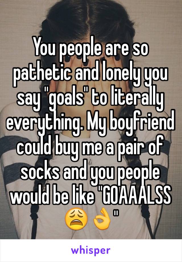 You people are so pathetic and lonely you say "goals" to literally everything. My boyfriend could buy me a pair of socks and you people would be like "GOAAALSS 😩👌"