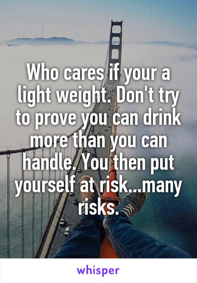 Who cares if your a light weight. Don't try to prove you can drink more than you can handle. You then put yourself at risk...many risks.