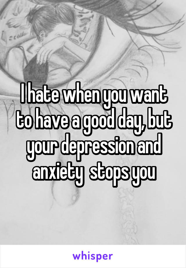 I hate when you want to have a good day, but your depression and anxiety  stops you