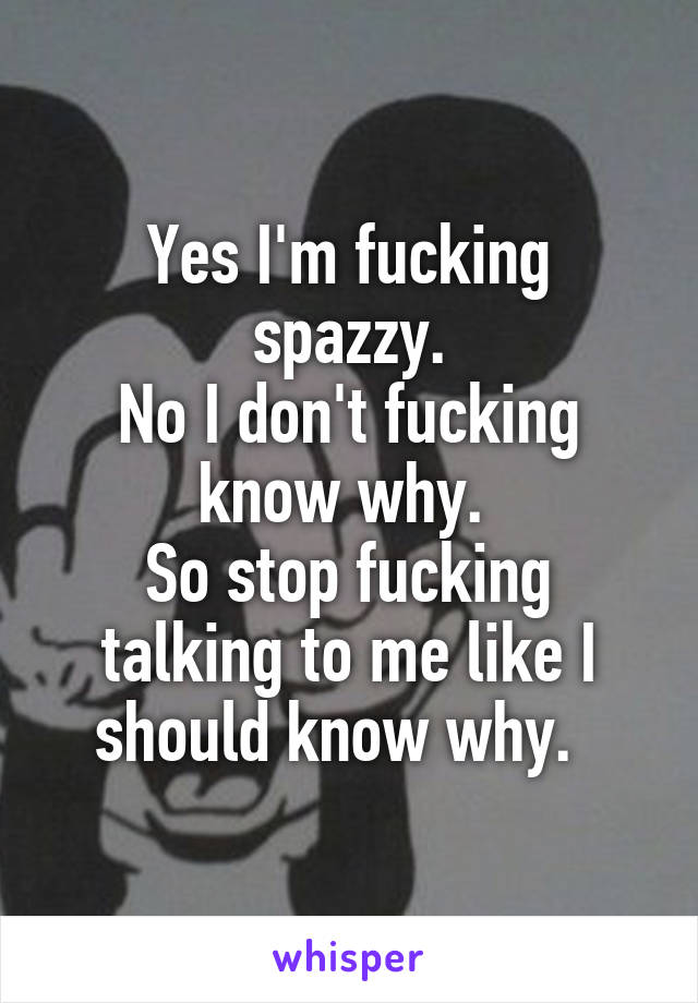 Yes I'm fucking spazzy.
No I don't fucking know why. 
So stop fucking talking to me like I should know why.  