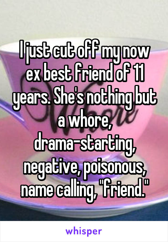 I just cut off my now ex best friend of 11 years. She's nothing but a whore, drama-starting, negative, poisonous, name calling, "friend."