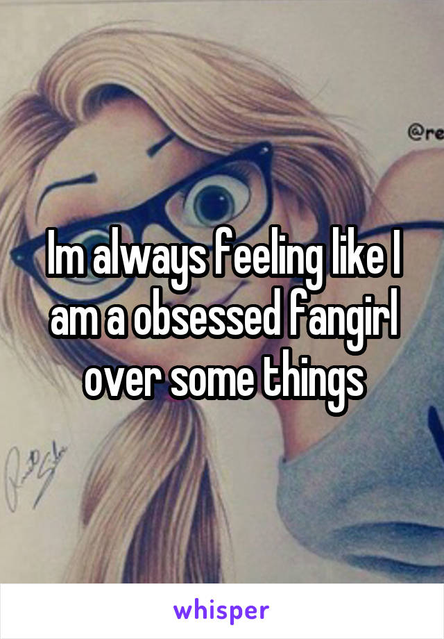 Im always feeling like I am a obsessed fangirl over some things