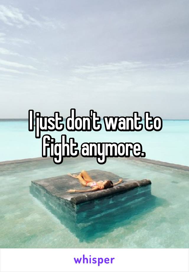 I just don't want to fight anymore. 