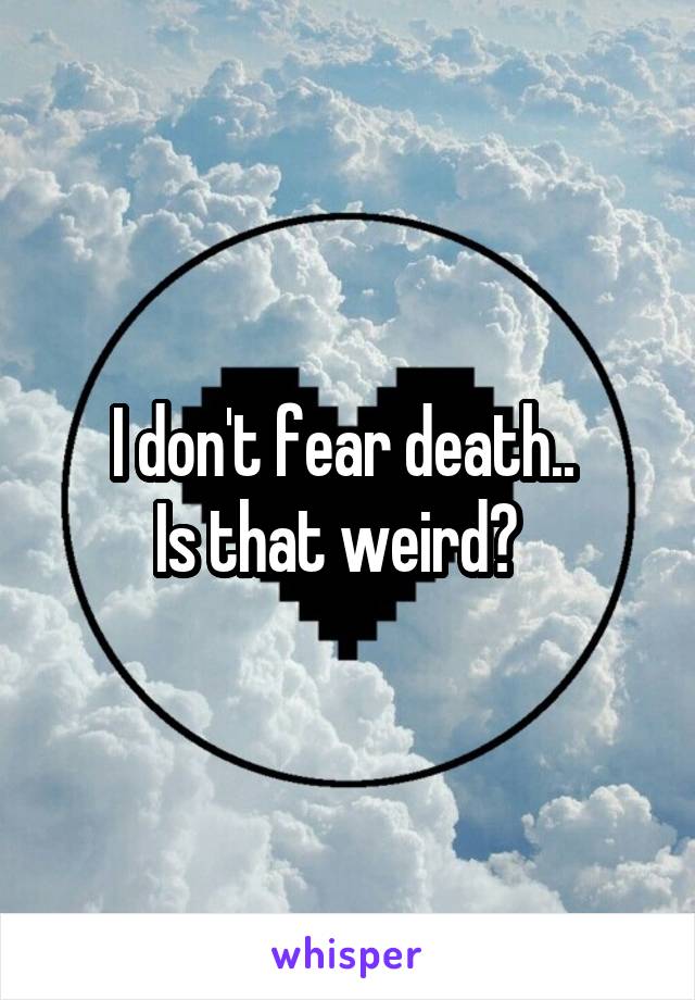 I don't fear death.. 
Is that weird?  