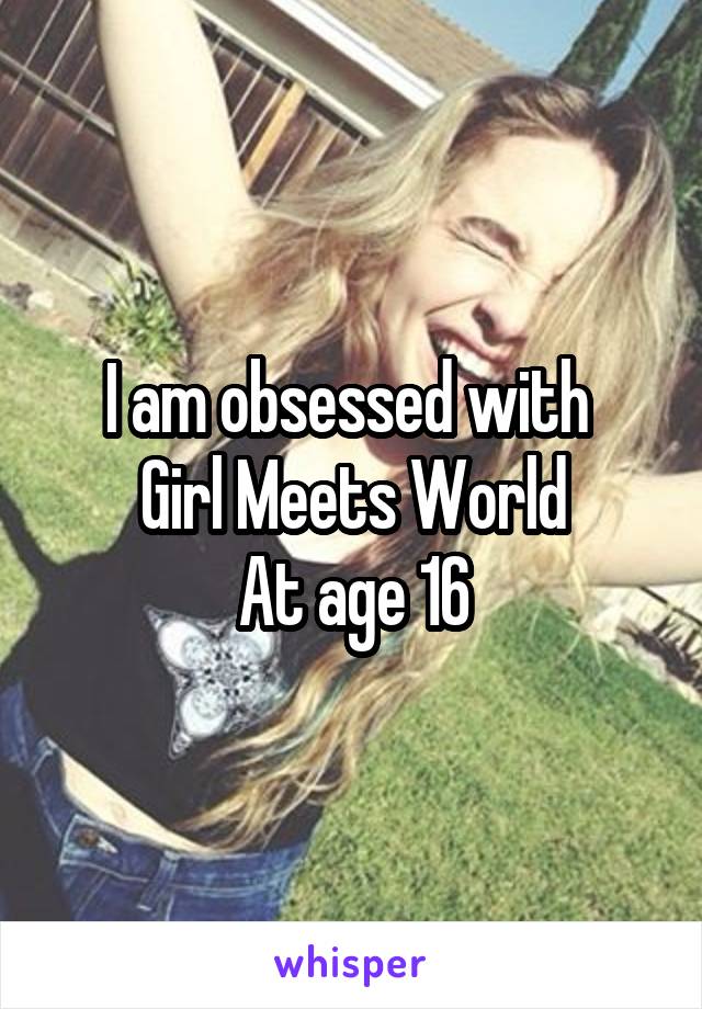 I am obsessed with 
Girl Meets World
At age 16