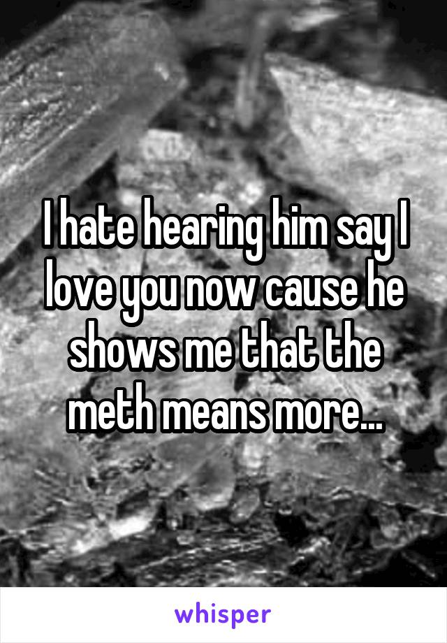 I hate hearing him say I love you now cause he shows me that the meth means more...