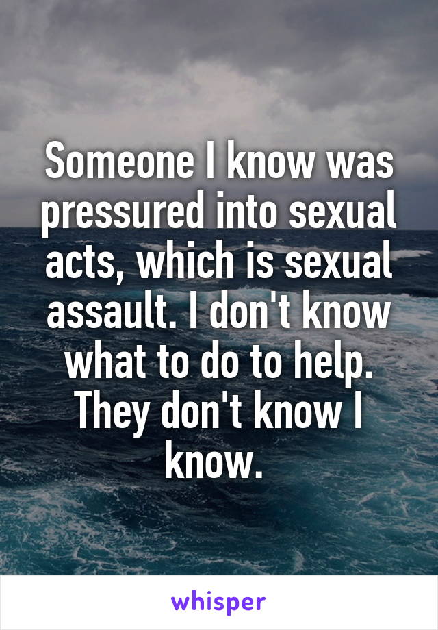 Someone I know was pressured into sexual acts, which is sexual assault. I don't know what to do to help. They don't know I know. 