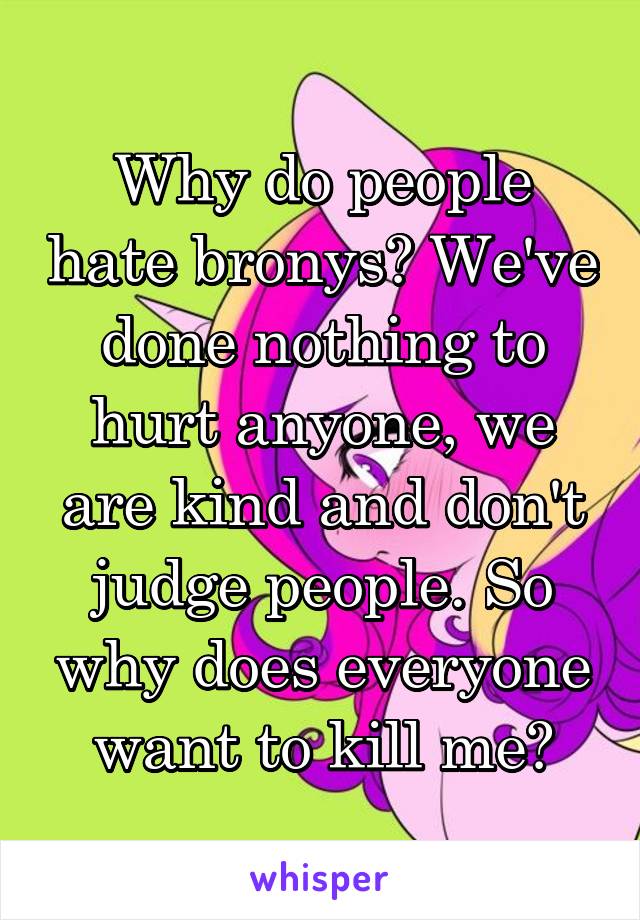 Why do people hate bronys? We've done nothing to hurt anyone, we are kind and don't judge people. So why does everyone want to kill me?