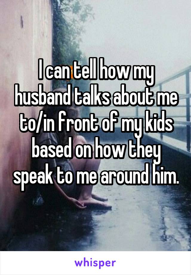 I can tell how my husband talks about me to/in front of my kids based on how they speak to me around him. 