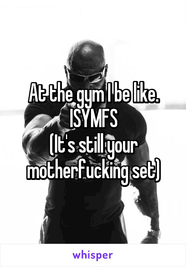 At the gym I be like. ISYMFS
(It's still your motherfucking set)