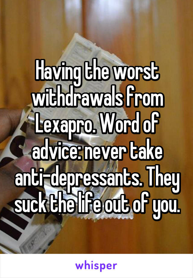 Having the worst withdrawals from Lexapro. Word of advice: never take anti-depressants. They suck the life out of you.