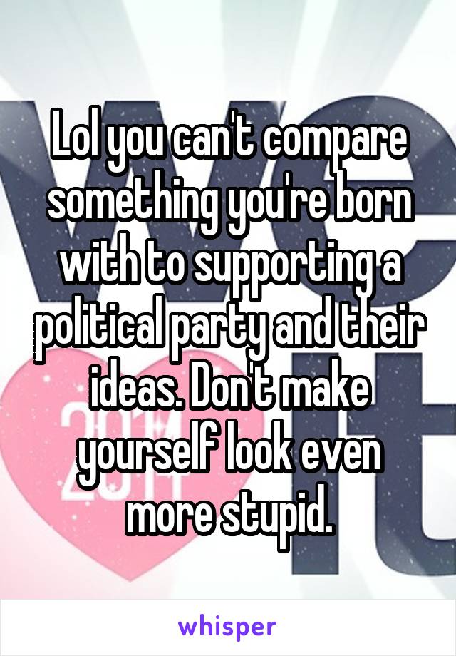 Lol you can't compare something you're born with to supporting a political party and their ideas. Don't make yourself look even more stupid.