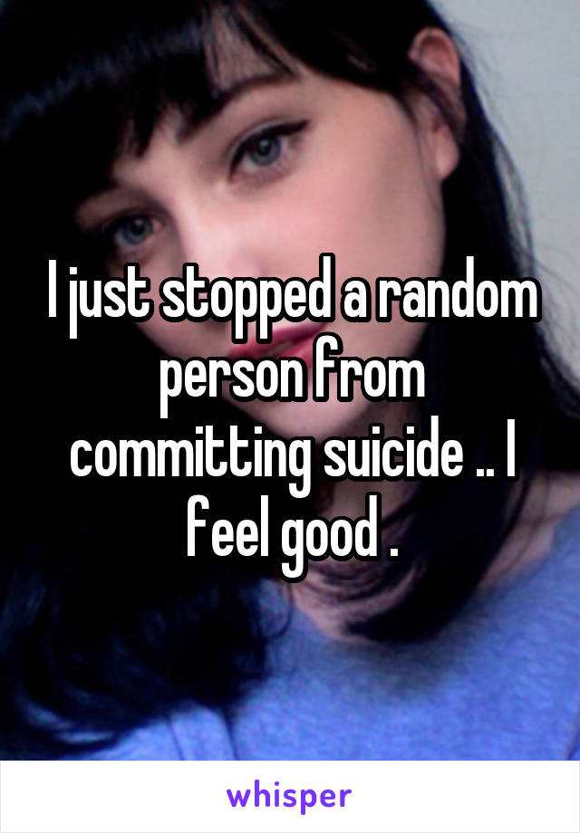 I just stopped a random person from committing suicide .. I feel good .