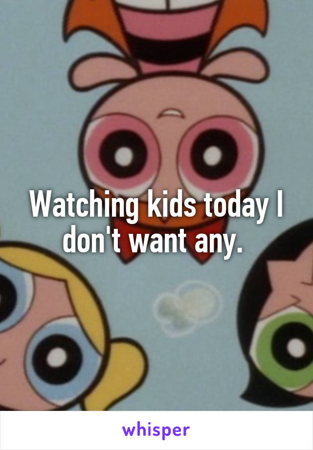 Watching kids today I don't want any. 