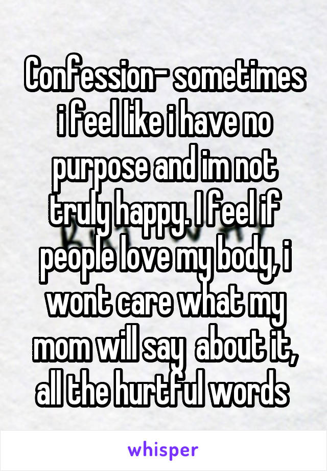 Confession- sometimes i feel like i have no purpose and im not truly happy. I feel if people love my body, i wont care what my mom will say  about it, all the hurtful words 