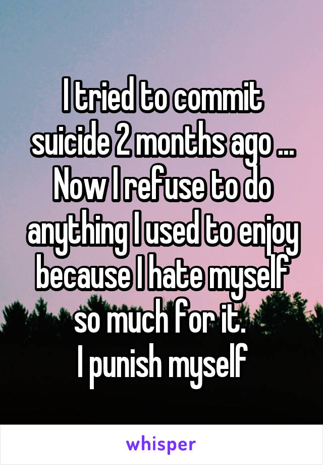 I tried to commit suicide 2 months ago ...
Now I refuse to do anything I used to enjoy because I hate myself so much for it. 
I punish myself