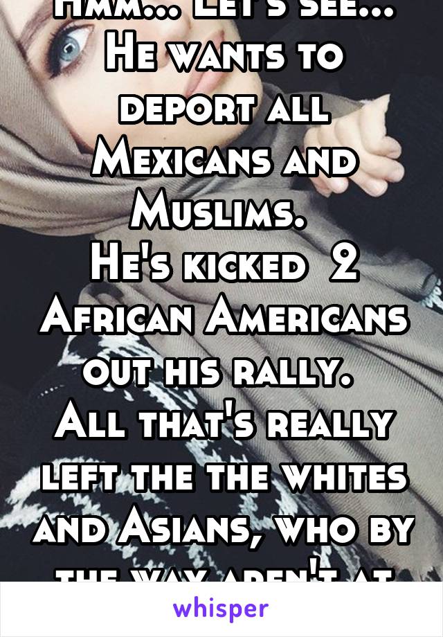 Hmm... Let's see... He wants to deport all Mexicans and Muslims. 
He's kicked  2 African Americans out his rally. 
All that's really left the the whites and Asians, who by the way aren't at his rally 