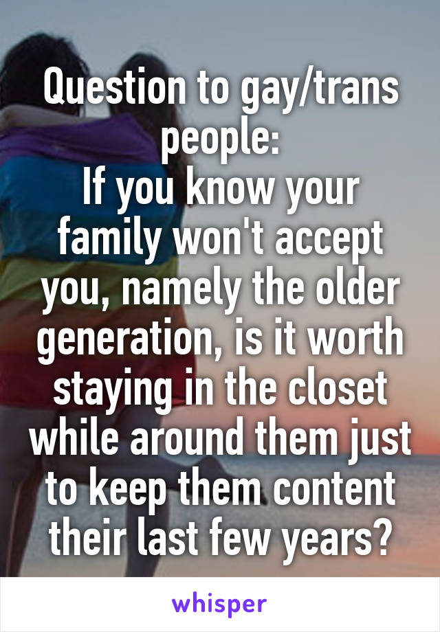 Question to gay/trans people:
If you know your family won't accept you, namely the older generation, is it worth staying in the closet while around them just to keep them content their last few years?