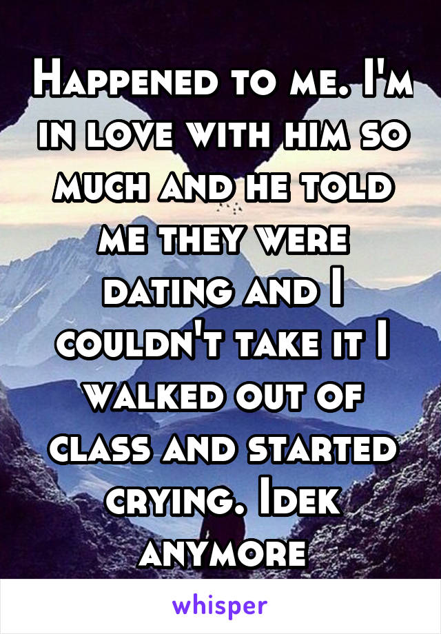 Happened to me. I'm in love with him so much and he told me they were dating and I couldn't take it I walked out of class and started crying. Idek anymore