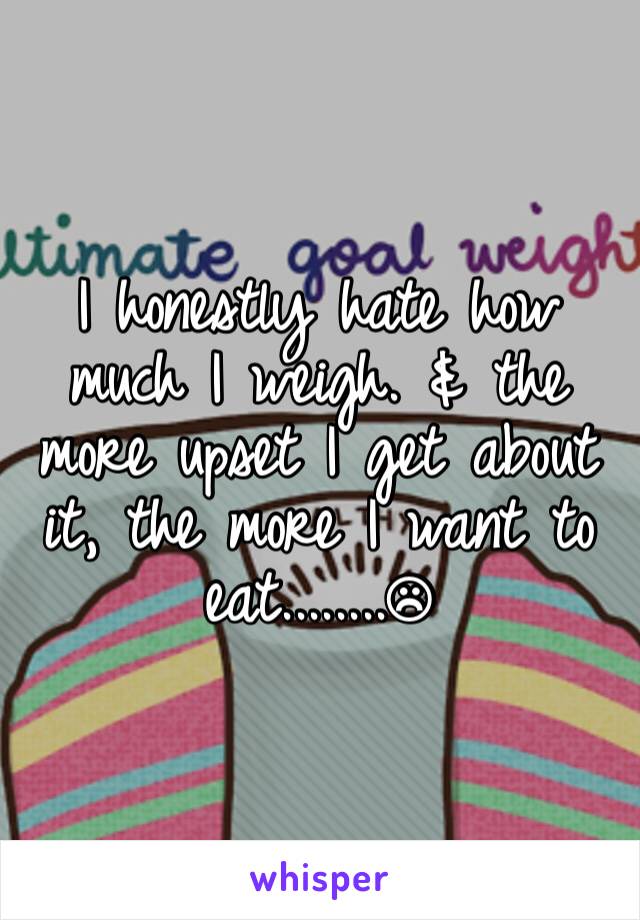 I honestly hate how much I weigh. & the more upset I get about it, the more I want to eat........☹