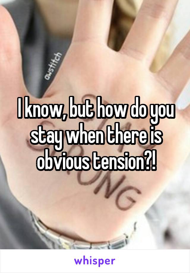 I know, but how do you stay when there is obvious tension?!