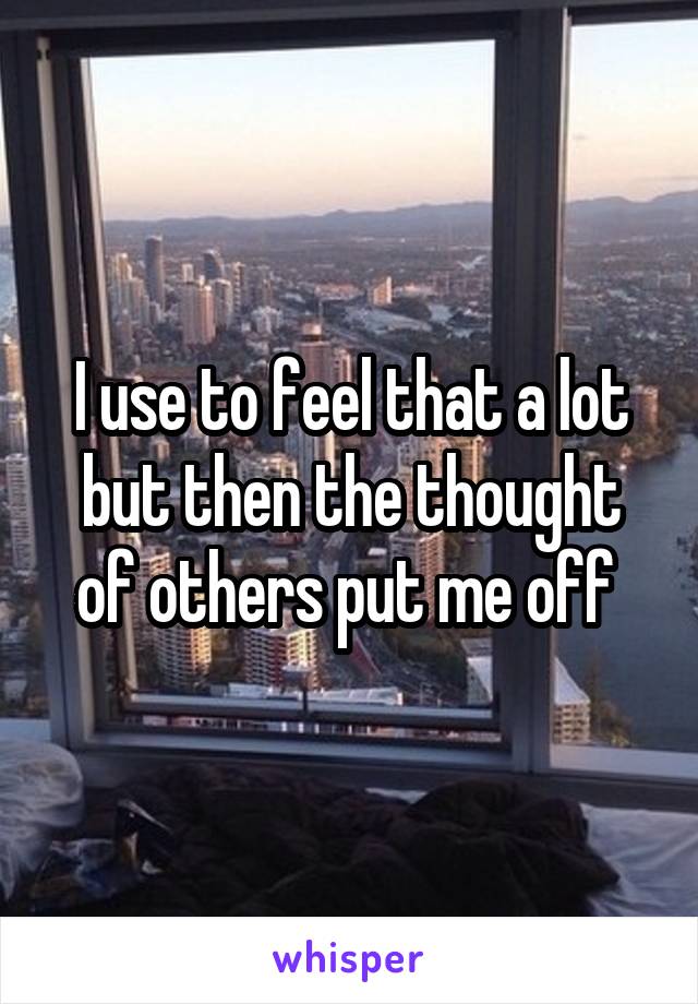 I use to feel that a lot but then the thought of others put me off 