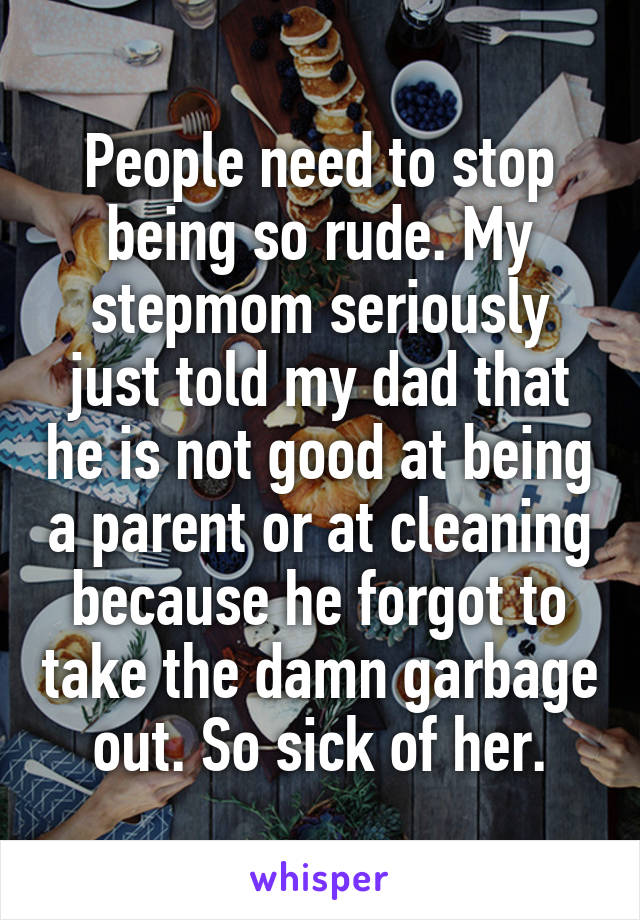 People need to stop being so rude. My stepmom seriously just told my dad that he is not good at being a parent or at cleaning because he forgot to take the damn garbage out. So sick of her.