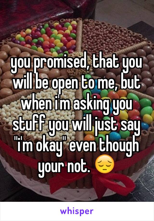 you promised, that you will be open to me, but when i'm asking you stuff you will just say "i'm okay" even though your not. 😔