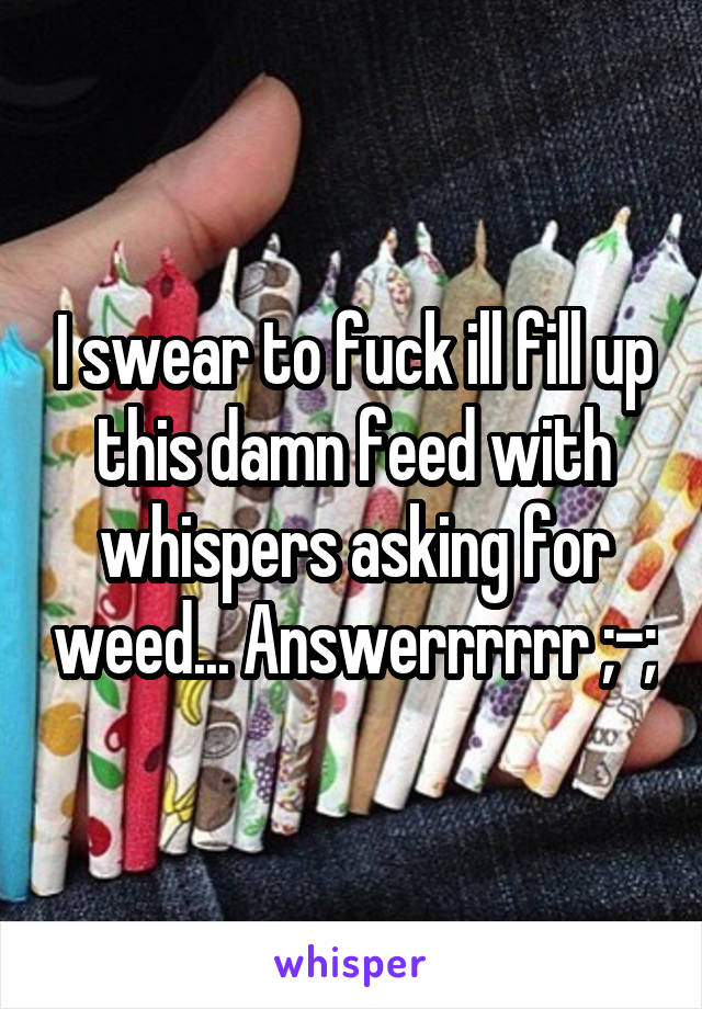 I swear to fuck ill fill up this damn feed with whispers asking for weed... Answerrrrrr ;-;