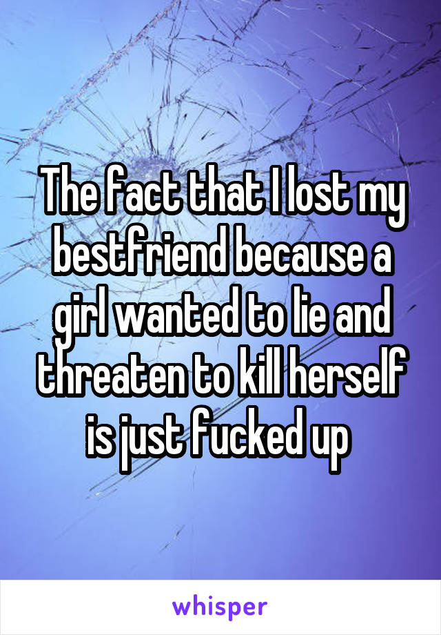 The fact that I lost my bestfriend because a girl wanted to lie and threaten to kill herself is just fucked up 