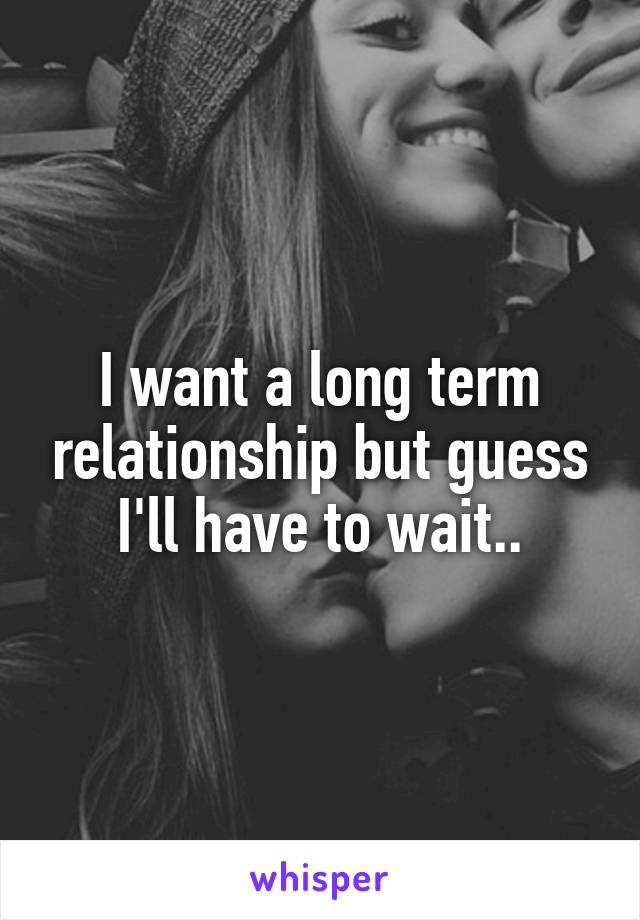 I want a long term relationship but guess I'll have to wait..