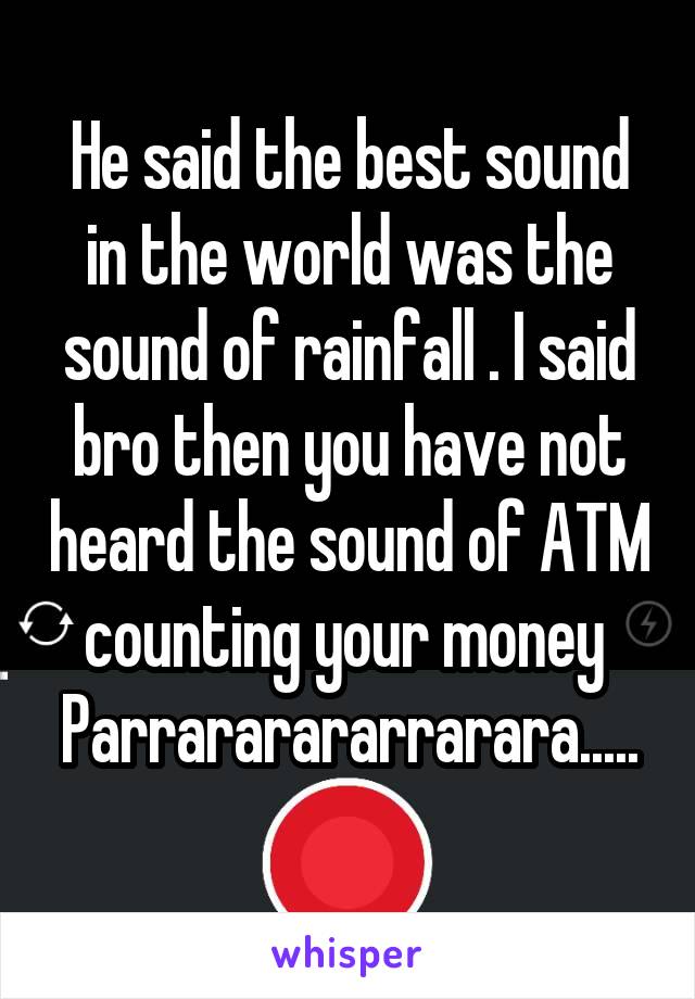 He said the best sound in the world was the sound of rainfall . I said bro then you have not heard the sound of ATM counting your money 
Parrararararrarara.....
