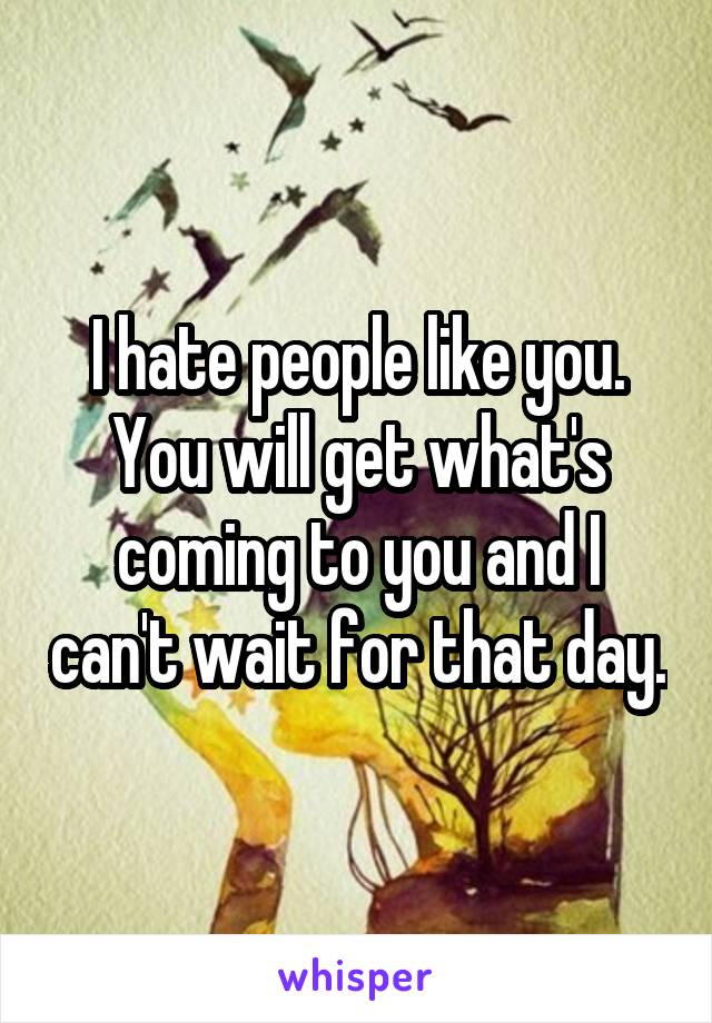 I hate people like you. You will get what's coming to you and I can't wait for that day.