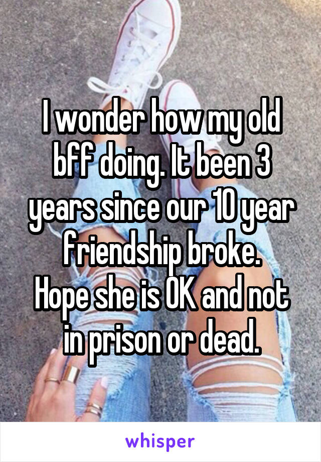 I wonder how my old bff doing. It been 3 years since our 10 year friendship broke.
Hope she is OK and not in prison or dead.