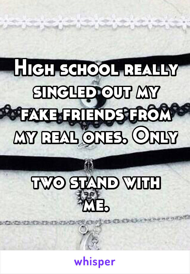 High school really singled out my fake friends from my real ones. Only 
two stand with me.