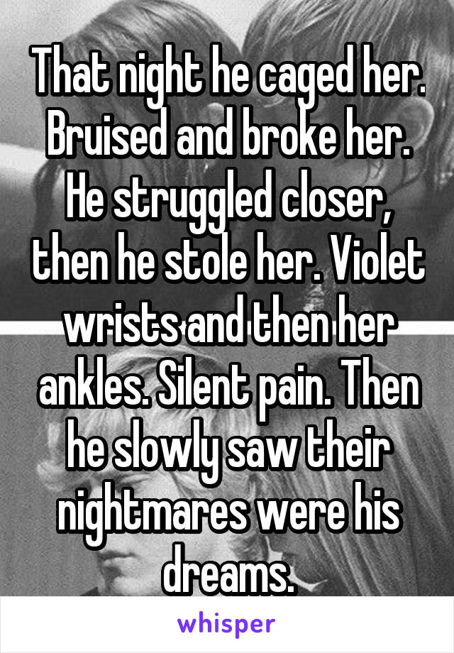 That night he caged her. Bruised and broke her. He struggled closer, then he stole her. Violet wrists and then her ankles. Silent pain. Then he slowly saw their nightmares were his dreams.