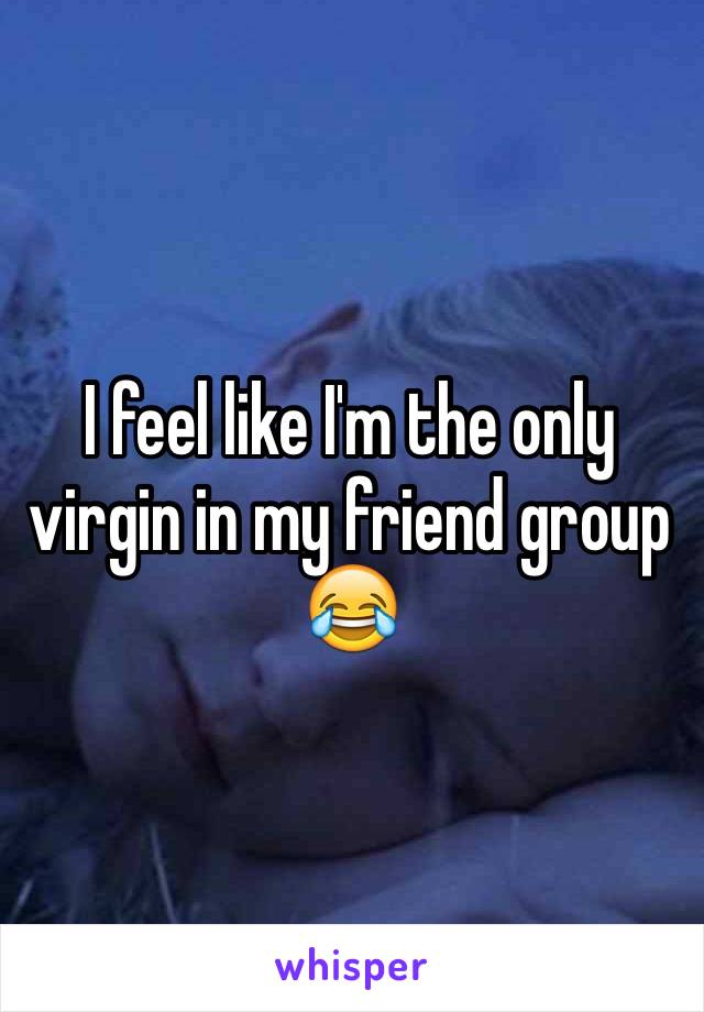 I feel like I'm the only virgin in my friend group 😂