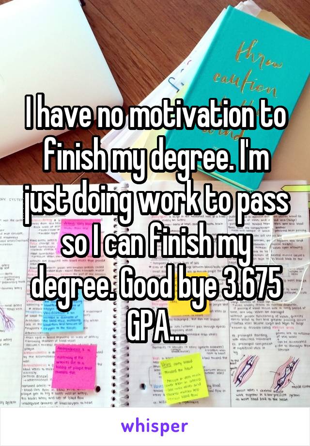 I have no motivation to finish my degree. I'm just doing work to pass so I can finish my degree. Good bye 3.675 GPA...