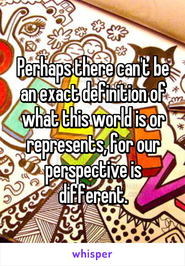 Perhaps there can't be an exact definition of what this world is or represents, for our perspective is different.