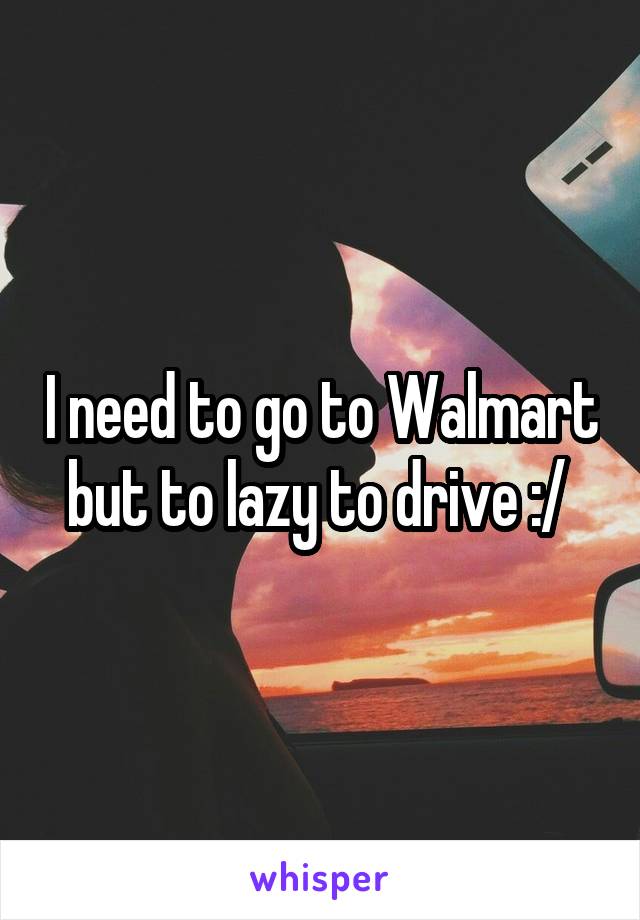 I need to go to Walmart but to lazy to drive :/ 