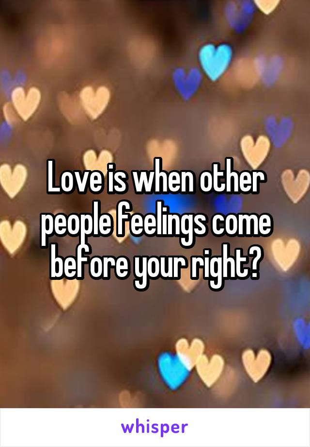 Love is when other people feelings come before your right?