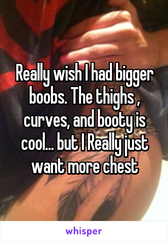 Really wish I had bigger boobs. The thighs , curves, and booty is cool... but I Really just want more chest