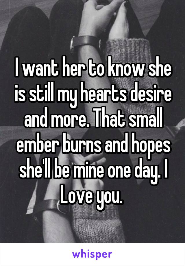 I want her to know she is still my hearts desire and more. That small ember burns and hopes she'll be mine one day. I Love you. 