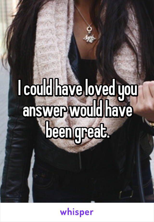 I could have loved you answer would have been great.